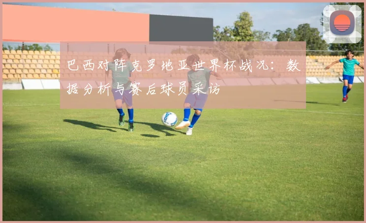 巴西对阵克罗地亚世界杯战况：数据分析与赛后球员采访