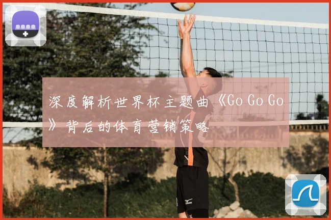 深度解析世界杯主题曲《Go Go Go》背后的体育营销策略